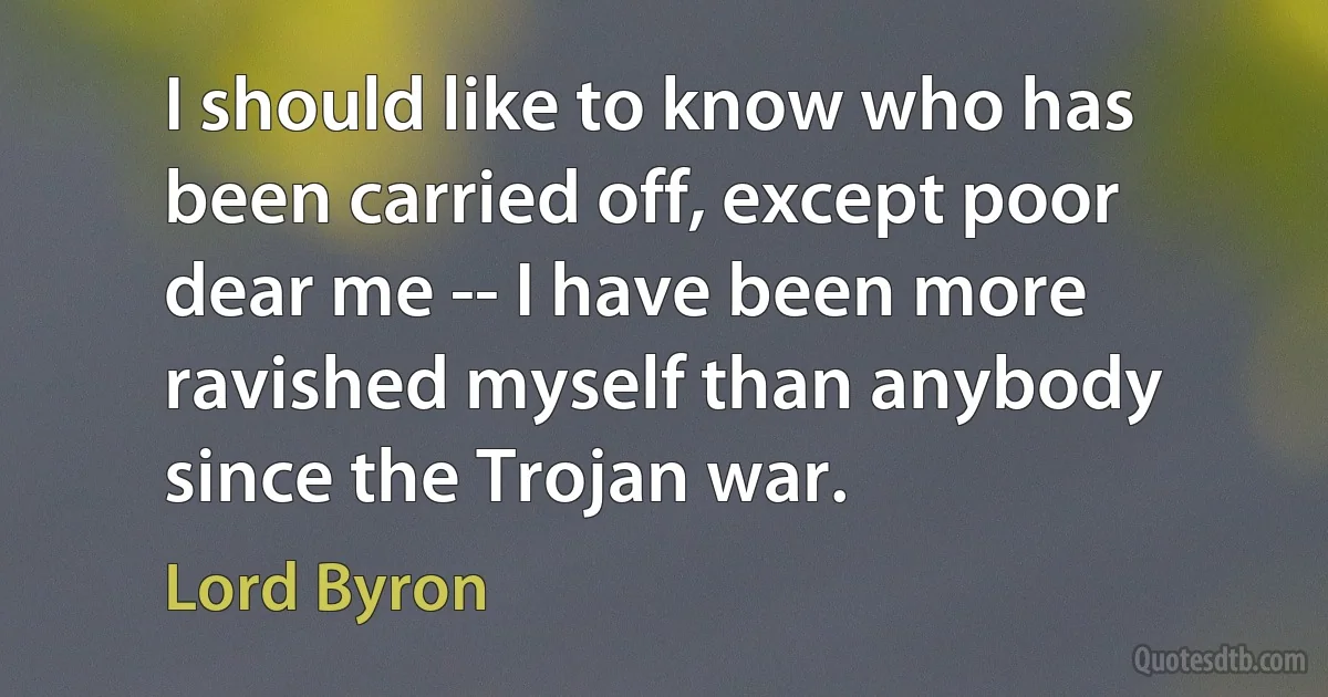 I should like to know who has been carried off, except poor dear me -- I have been more ravished myself than anybody since the Trojan war. (Lord Byron)