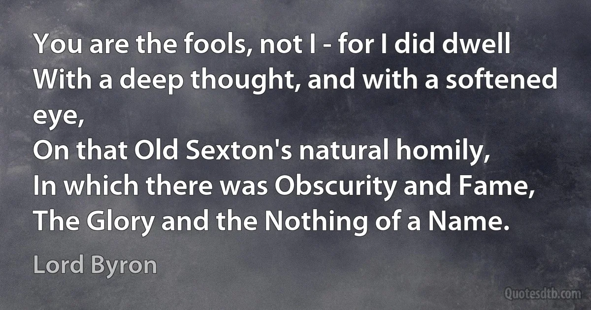 You are the fools, not I - for I did dwell
With a deep thought, and with a softened eye,
On that Old Sexton's natural homily,
In which there was Obscurity and Fame,
The Glory and the Nothing of a Name. (Lord Byron)