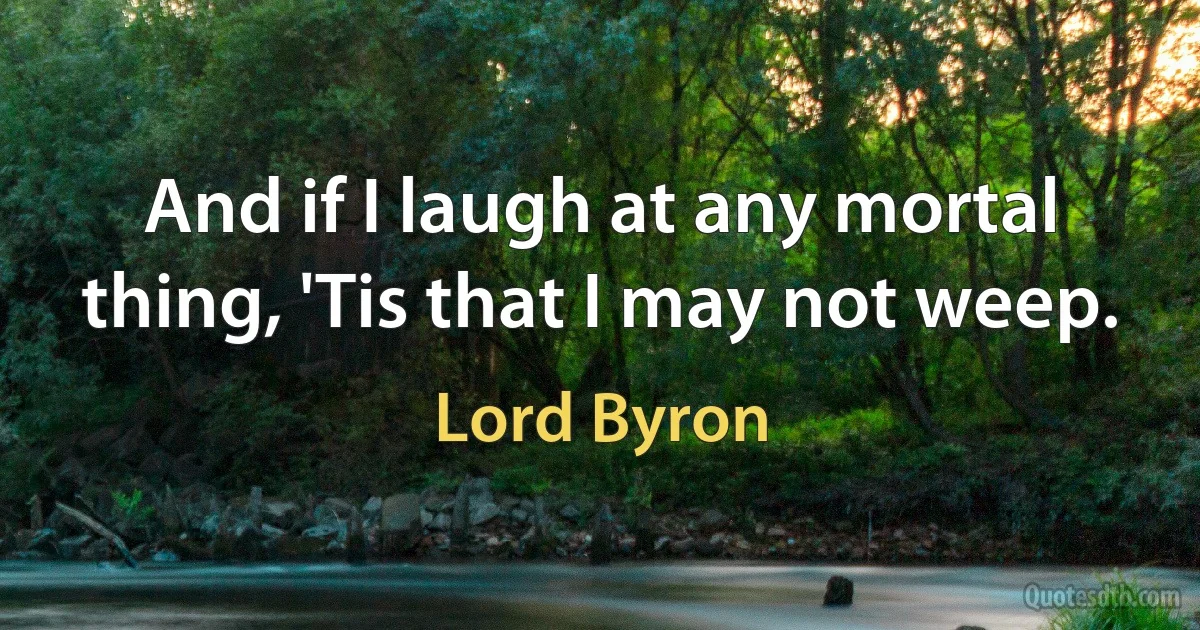 And if I laugh at any mortal thing, 'Tis that I may not weep. (Lord Byron)