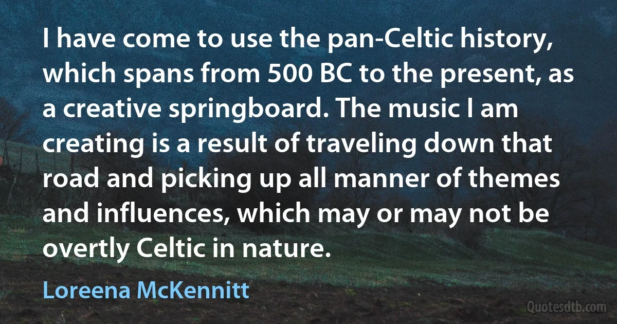 I have come to use the pan-Celtic history, which spans from 500 BC to the present, as a creative springboard. The music I am creating is a result of traveling down that road and picking up all manner of themes and influences, which may or may not be overtly Celtic in nature. (Loreena McKennitt)