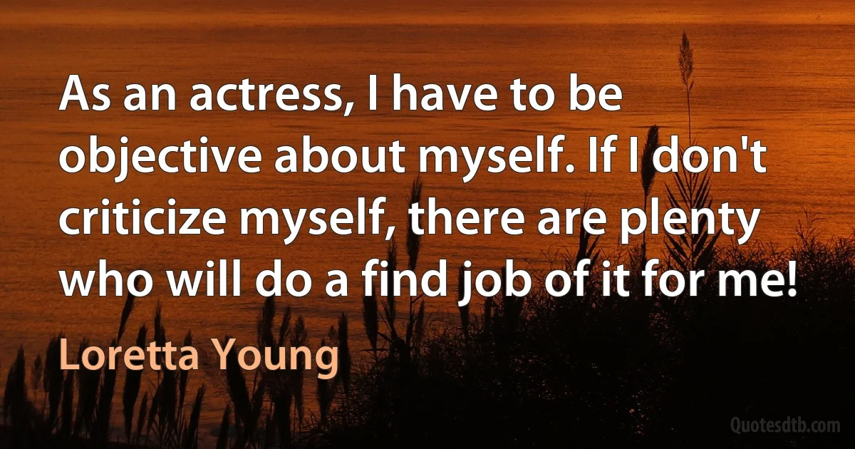 As an actress, I have to be objective about myself. If I don't criticize myself, there are plenty who will do a find job of it for me! (Loretta Young)