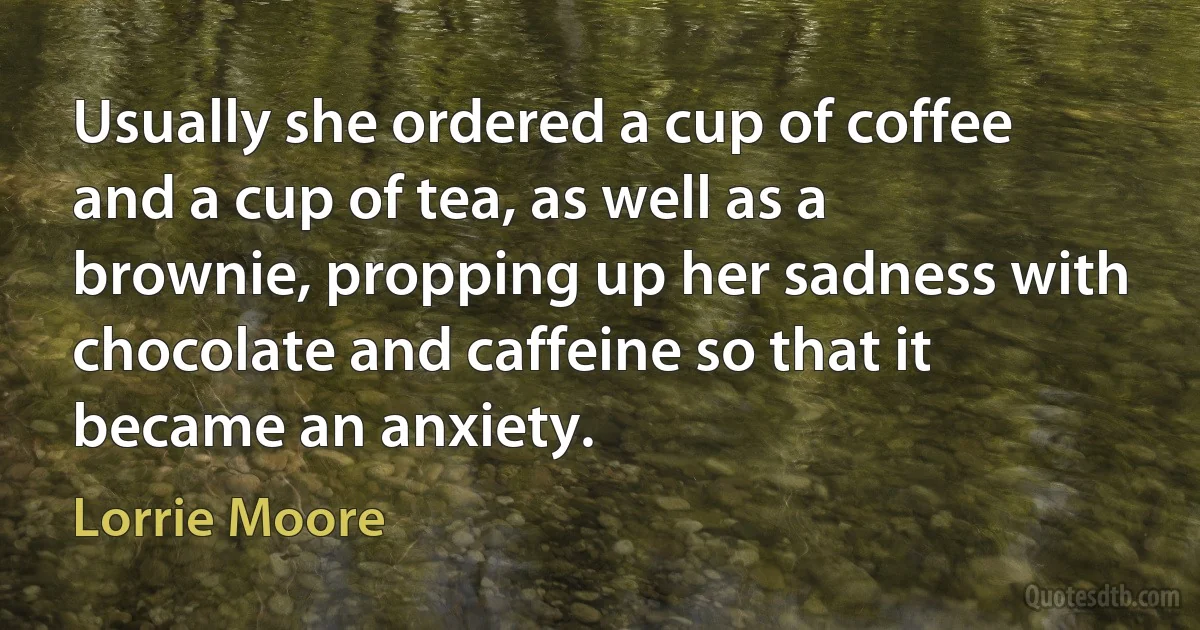 Usually she ordered a cup of coffee and a cup of tea, as well as a brownie, propping up her sadness with chocolate and caffeine so that it became an anxiety. (Lorrie Moore)