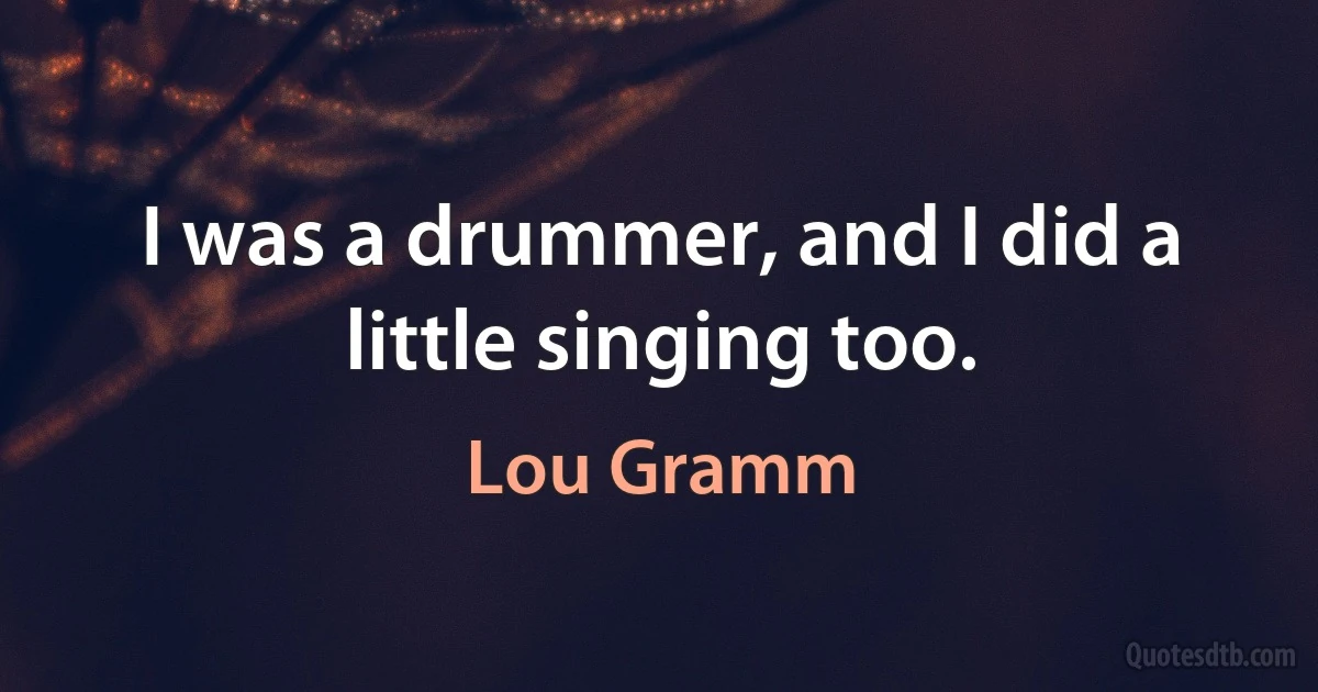 I was a drummer, and I did a little singing too. (Lou Gramm)