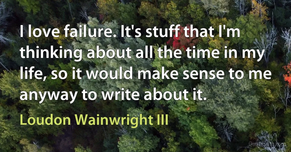 I love failure. It's stuff that I'm thinking about all the time in my life, so it would make sense to me anyway to write about it. (Loudon Wainwright III)