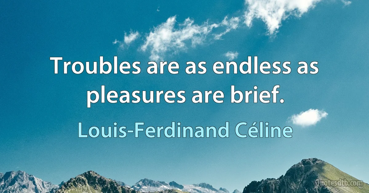 Troubles are as endless as pleasures are brief. (Louis-Ferdinand Céline)