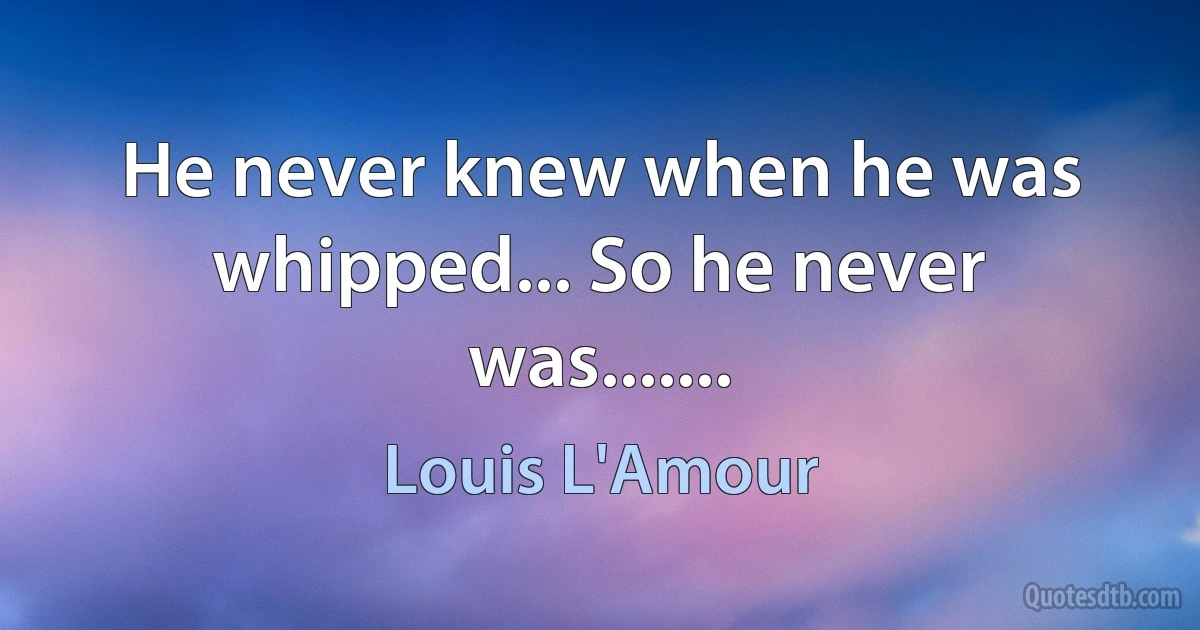 He never knew when he was whipped... So he never was....... (Louis L'Amour)