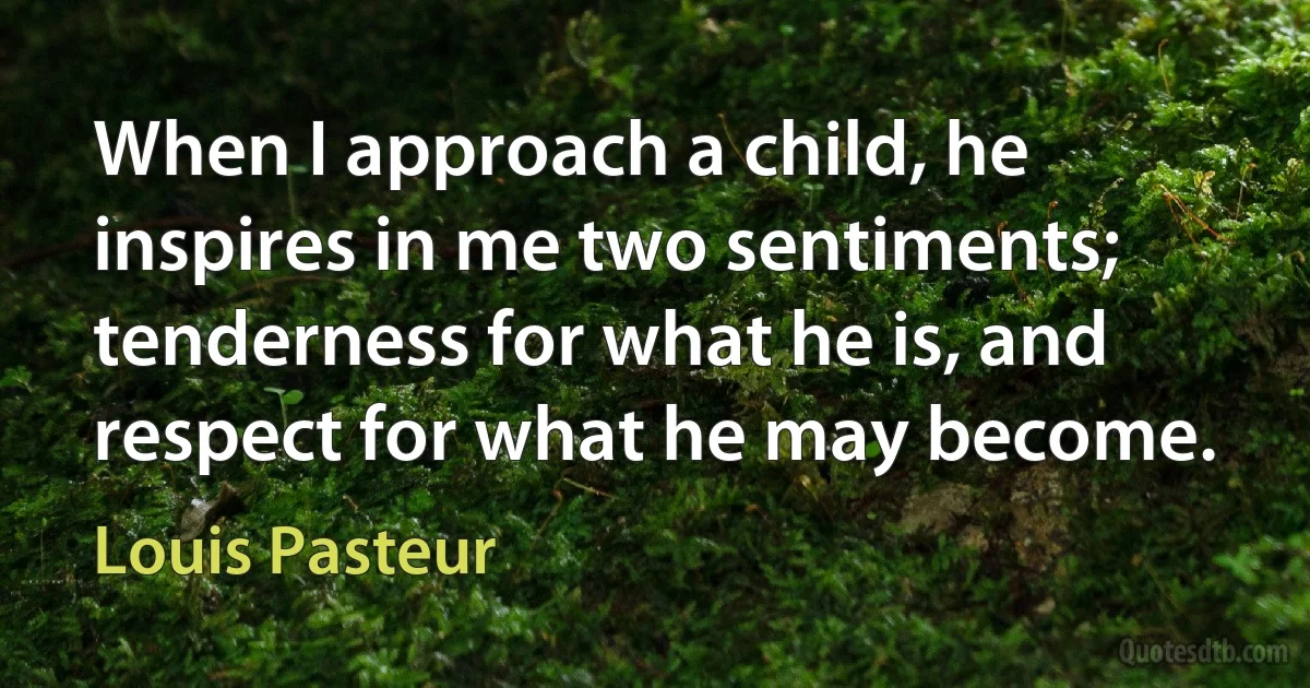 When I approach a child, he inspires in me two sentiments; tenderness for what he is, and respect for what he may become. (Louis Pasteur)