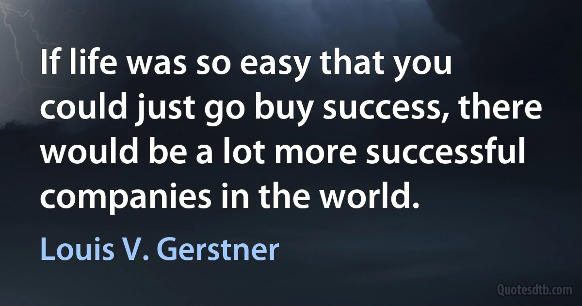 If life was so easy that you could just go buy success, there would be a lot more successful companies in the world. (Louis V. Gerstner)