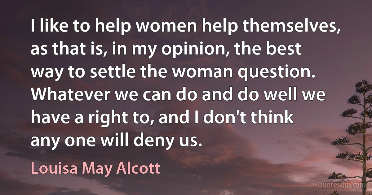 I like to help women help themselves, as that is, in my opinion, the best way to settle the woman question. Whatever we can do and do well we have a right to, and I don't think any one will deny us. (Louisa May Alcott)