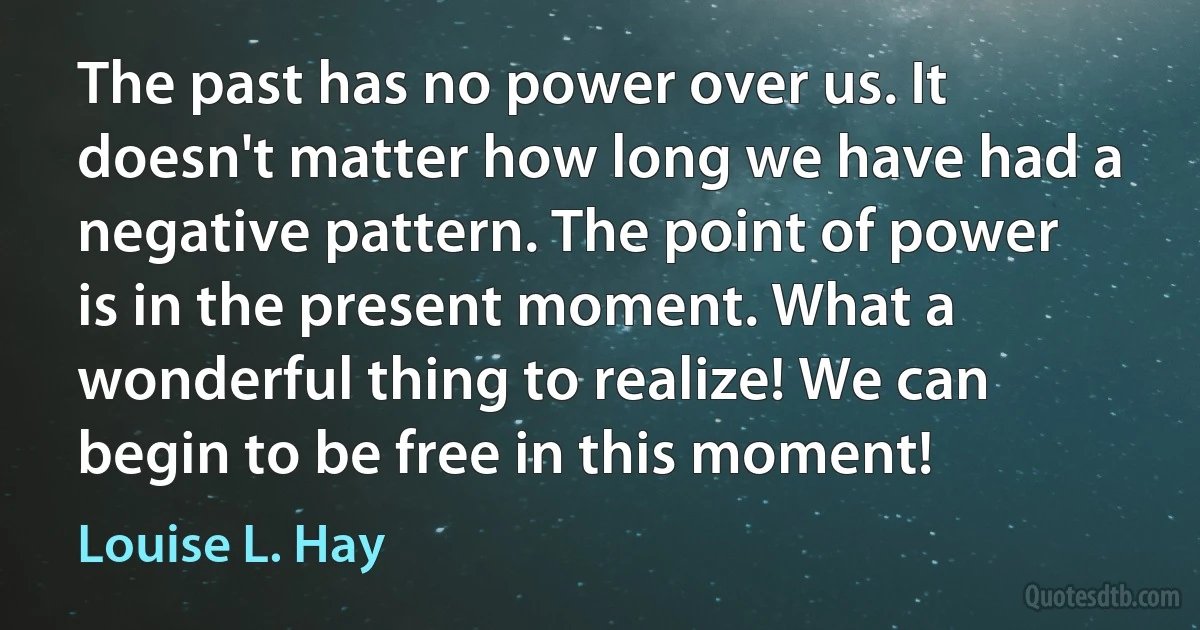 The past has no power over us. It doesn't matter how long we have had a negative pattern. The point of power is in the present moment. What a wonderful thing to realize! We can begin to be free in this moment! (Louise L. Hay)