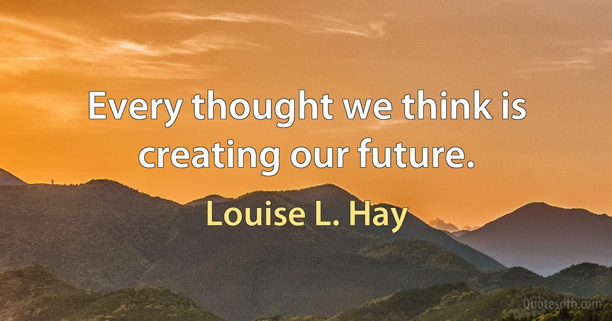 Every thought we think is creating our future. (Louise L. Hay)