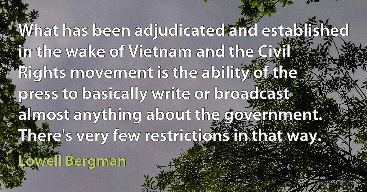 What has been adjudicated and established in the wake of Vietnam and the Civil Rights movement is the ability of the press to basically write or broadcast almost anything about the government. There's very few restrictions in that way. (Lowell Bergman)