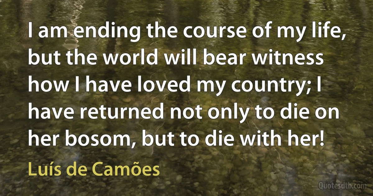 I am ending the course of my life, but the world will bear witness how I have loved my country; I have returned not only to die on her bosom, but to die with her! (Luís de Camões)