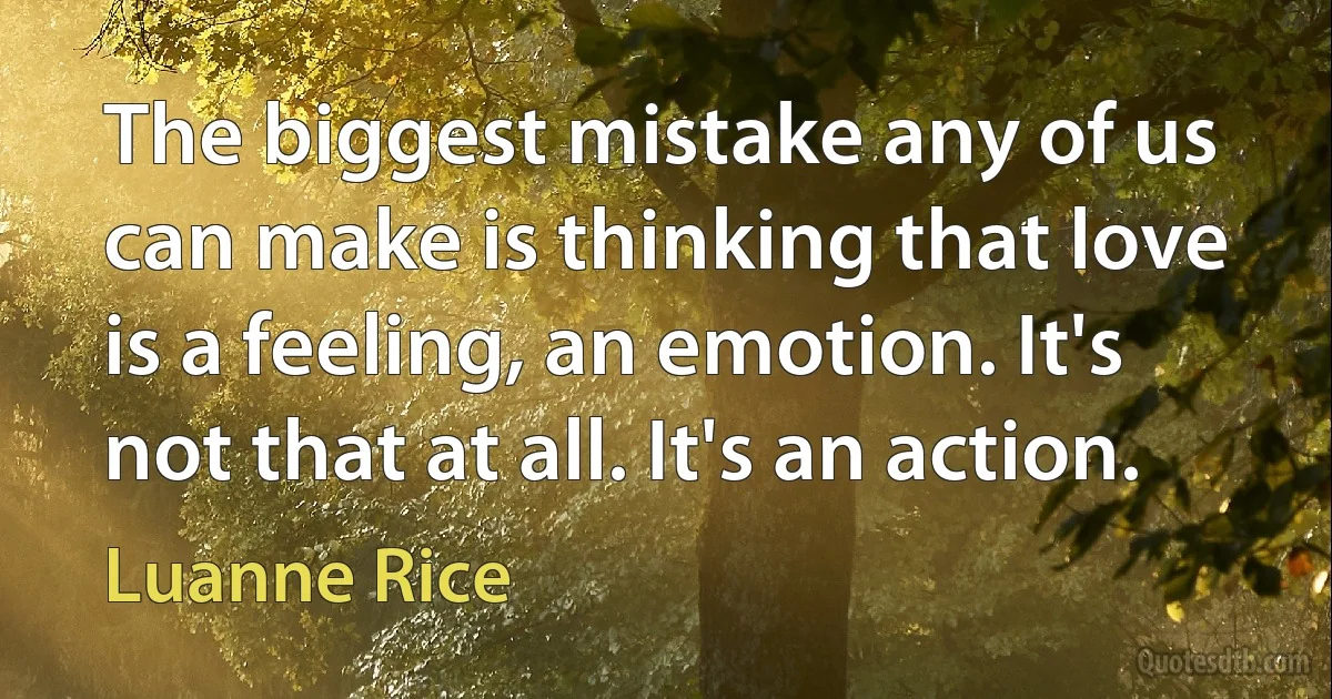 The biggest mistake any of us can make is thinking that love is a feeling, an emotion. It's not that at all. It's an action. (Luanne Rice)