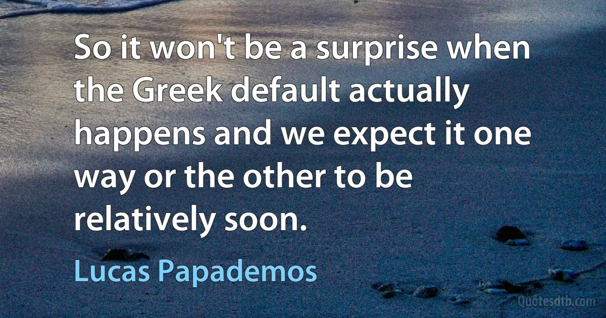 So it won't be a surprise when the Greek default actually happens and we expect it one way or the other to be relatively soon. (Lucas Papademos)