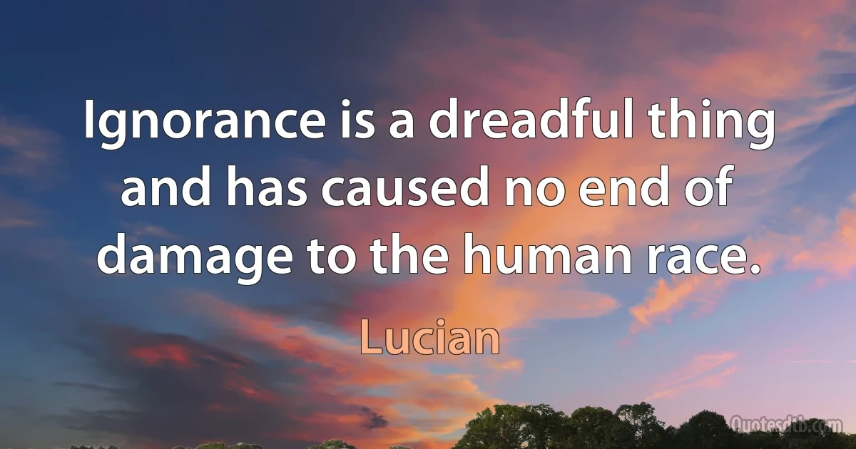 Ignorance is a dreadful thing and has caused no end of damage to the human race. (Lucian)