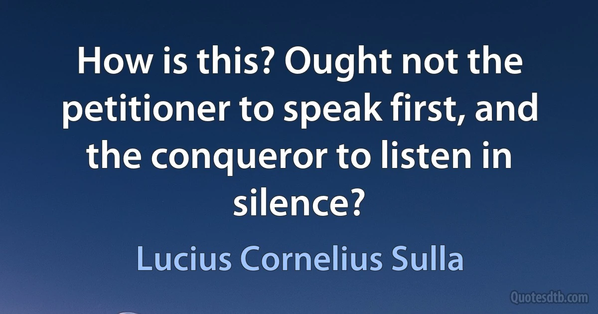 How is this? Ought not the petitioner to speak first, and the conqueror to listen in silence? (Lucius Cornelius Sulla)