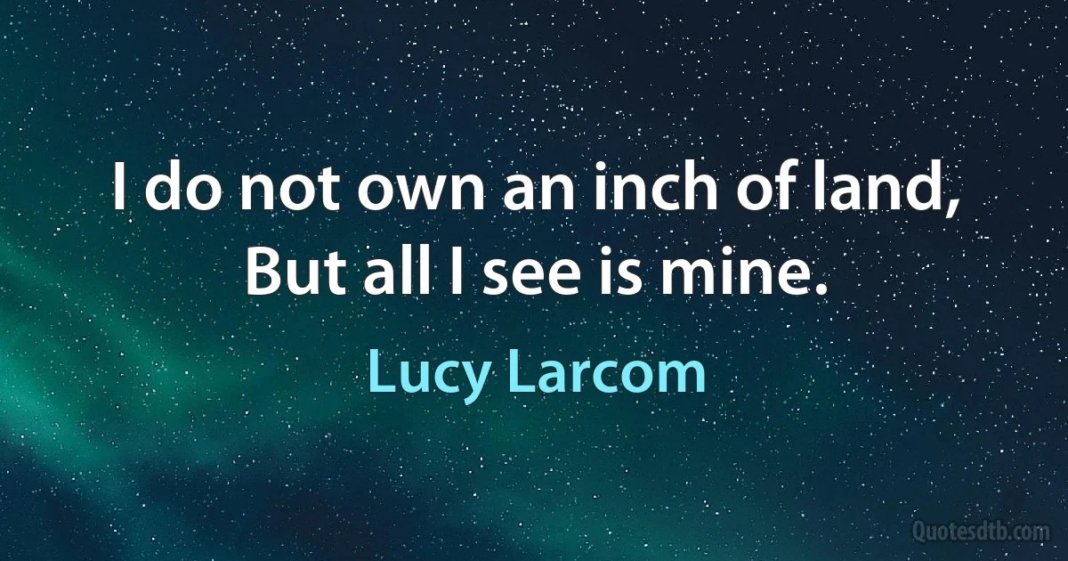 I do not own an inch of land,
But all I see is mine. (Lucy Larcom)