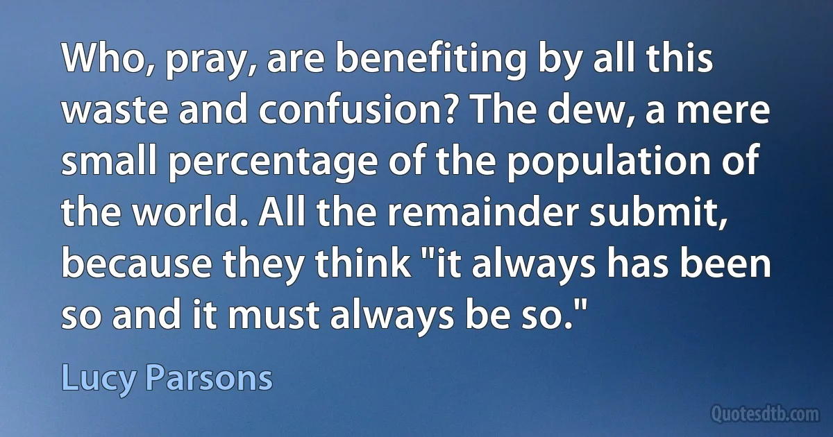 Who, pray, are benefiting by all this waste and confusion? The dew, a mere small percentage of the population of the world. All the remainder submit, because they think "it always has been so and it must always be so." (Lucy Parsons)