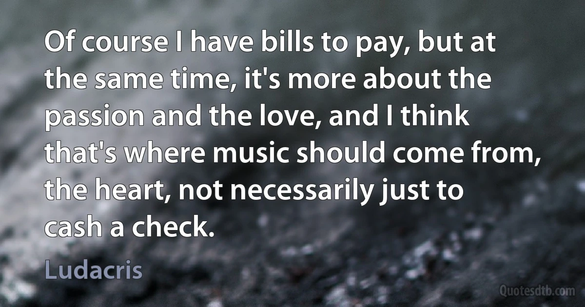 Of course I have bills to pay, but at the same time, it's more about the passion and the love, and I think that's where music should come from, the heart, not necessarily just to cash a check. (Ludacris)