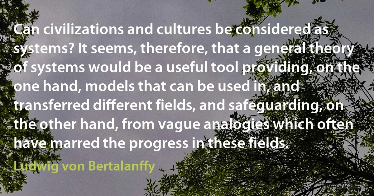 Can civilizations and cultures be considered as systems? It seems, therefore, that a general theory of systems would be a useful tool providing, on the one hand, models that can be used in, and transferred different fields, and safeguarding, on the other hand, from vague analogies which often have marred the progress in these fields. (Ludwig von Bertalanffy)