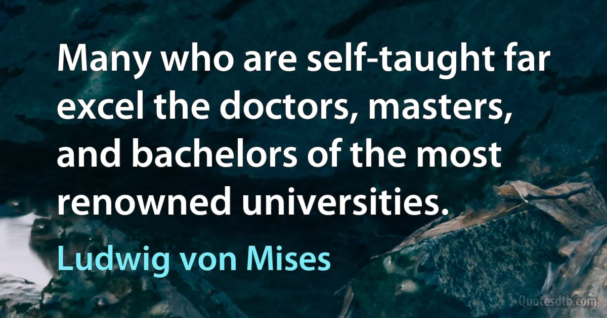 Many who are self-taught far excel the doctors, masters, and bachelors of the most renowned universities. (Ludwig von Mises)