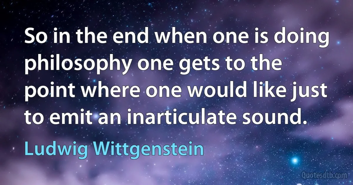 So in the end when one is doing philosophy one gets to the point where one would like just to emit an inarticulate sound. (Ludwig Wittgenstein)