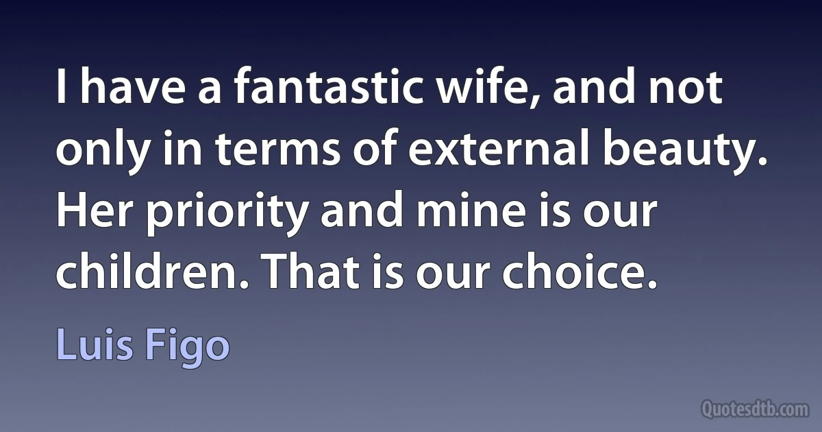 I have a fantastic wife, and not only in terms of external beauty. Her priority and mine is our children. That is our choice. (Luis Figo)