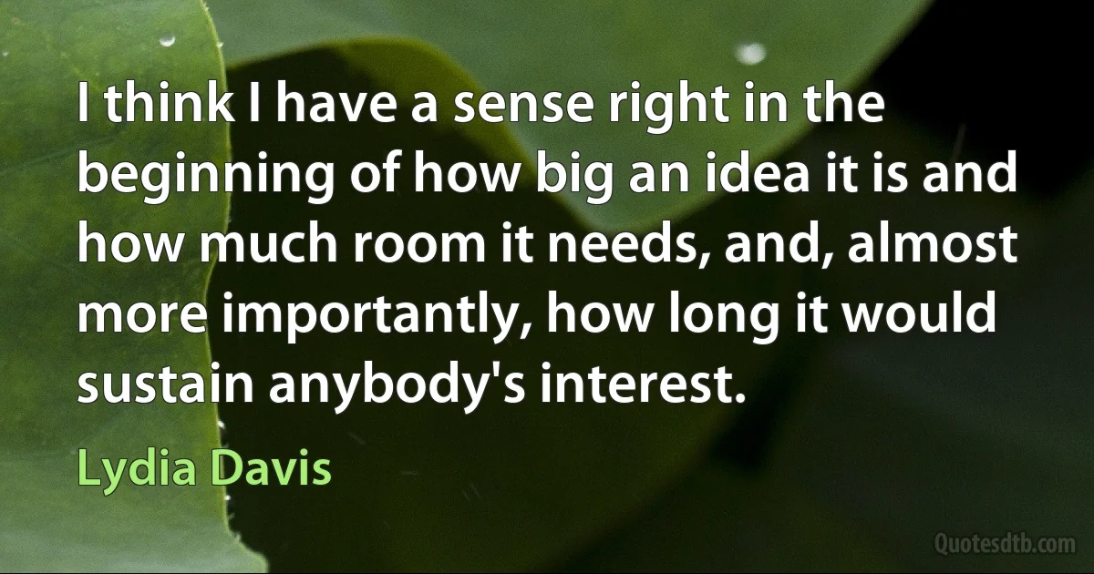 I think I have a sense right in the beginning of how big an idea it is and how much room it needs, and, almost more importantly, how long it would sustain anybody's interest. (Lydia Davis)