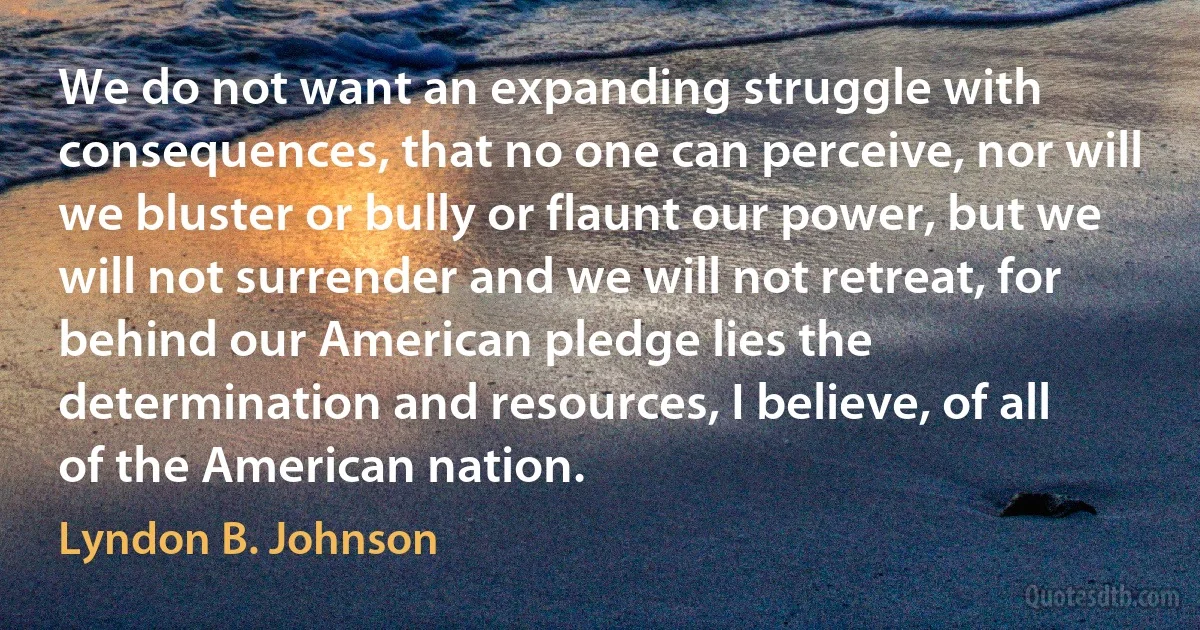 We do not want an expanding struggle with consequences, that no one can perceive, nor will we bluster or bully or flaunt our power, but we will not surrender and we will not retreat, for
behind our American pledge lies the determination and resources, I believe, of all of the American nation. (Lyndon B. Johnson)