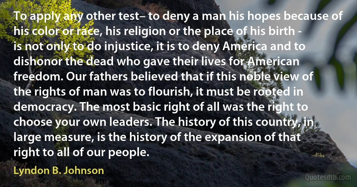 To apply any other test– to deny a man his hopes because of his color or race, his religion or the place of his birth - is not only to do injustice, it is to deny America and to dishonor the dead who gave their lives for American freedom. Our fathers believed that if this noble view of the rights of man was to flourish, it must be rooted in democracy. The most basic right of all was the right to choose your own leaders. The history of this country, in large measure, is the history of the expansion of that right to all of our people. (Lyndon B. Johnson)