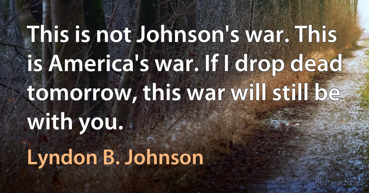 This is not Johnson's war. This is America's war. If I drop dead tomorrow, this war will still be with you. (Lyndon B. Johnson)