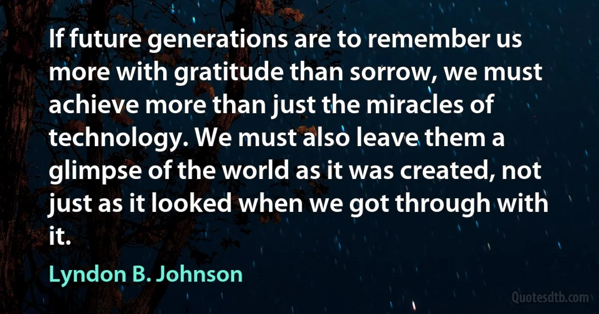 If future generations are to remember us more with gratitude than sorrow, we must achieve more than just the miracles of technology. We must also leave them a glimpse of the world as it was created, not just as it looked when we got through with it. (Lyndon B. Johnson)