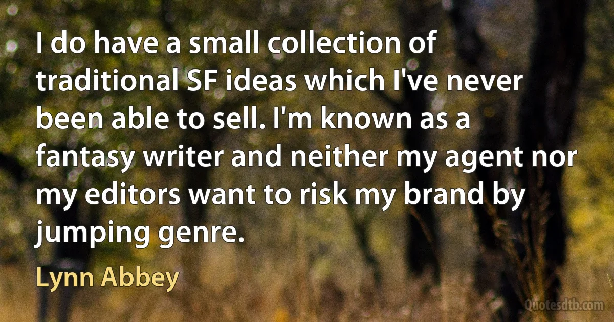 I do have a small collection of traditional SF ideas which I've never been able to sell. I'm known as a fantasy writer and neither my agent nor my editors want to risk my brand by jumping genre. (Lynn Abbey)