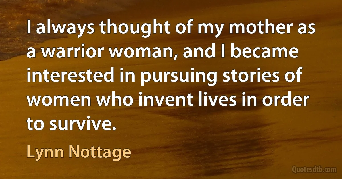 I always thought of my mother as a warrior woman, and I became interested in pursuing stories of women who invent lives in order to survive. (Lynn Nottage)