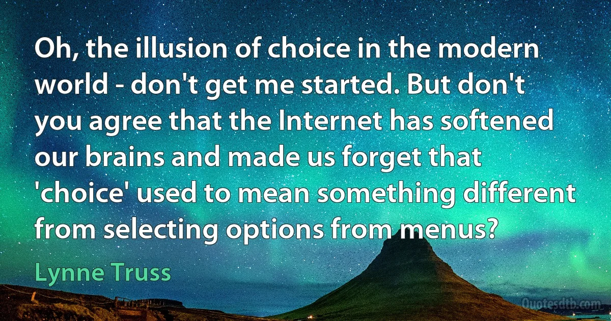 Oh, the illusion of choice in the modern world - don't get me started. But don't you agree that the Internet has softened our brains and made us forget that 'choice' used to mean something different from selecting options from menus? (Lynne Truss)