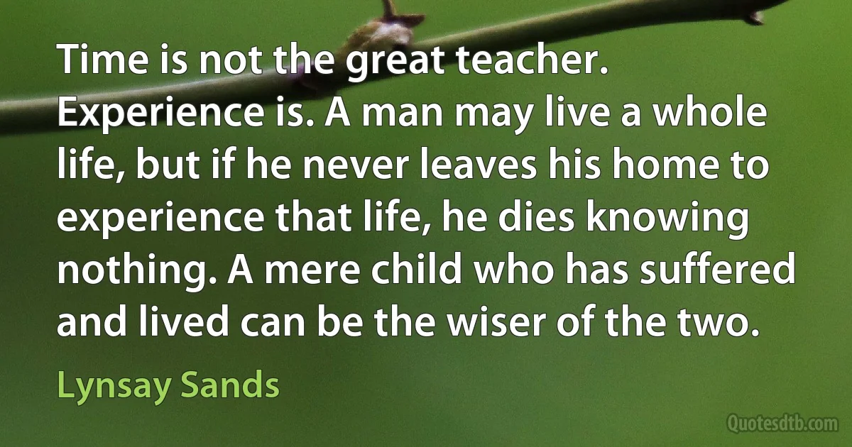 Time is not the great teacher. Experience is. A man may live a whole life, but if he never leaves his home to experience that life, he dies knowing nothing. A mere child who has suffered and lived can be the wiser of the two. (Lynsay Sands)