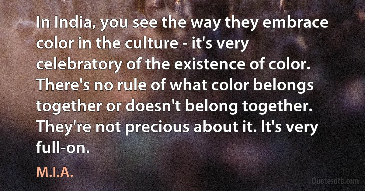 In India, you see the way they embrace color in the culture - it's very celebratory of the existence of color. There's no rule of what color belongs together or doesn't belong together. They're not precious about it. It's very full-on. (M.I.A.)