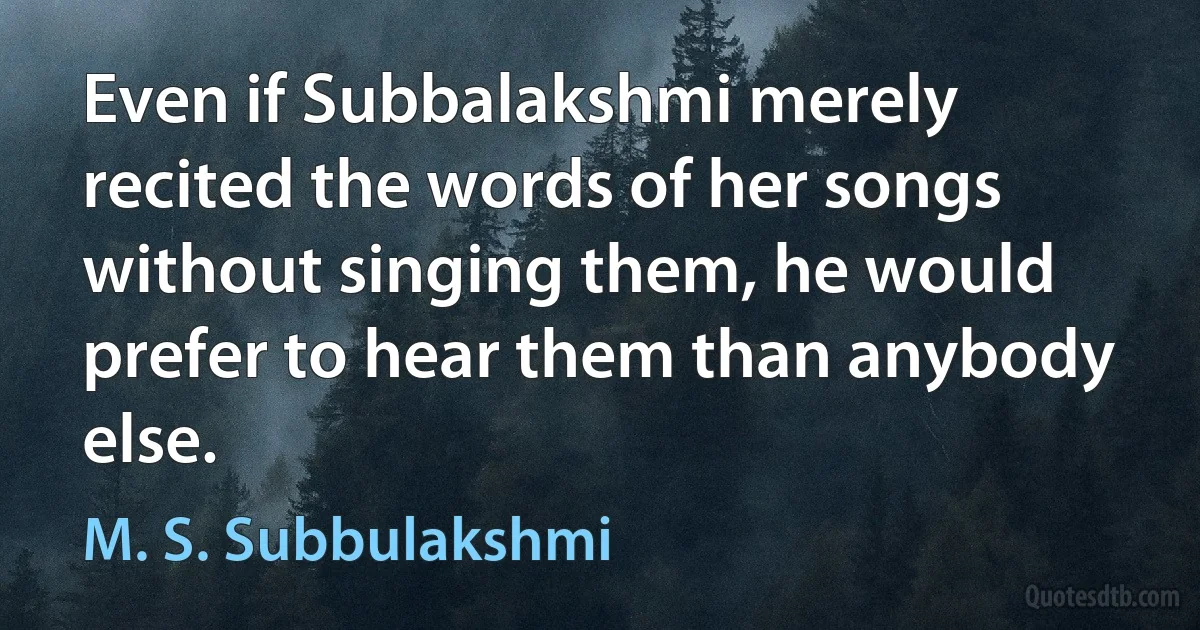 Even if Subbalakshmi merely recited the words of her songs without singing them, he would prefer to hear them than anybody else. (M. S. Subbulakshmi)