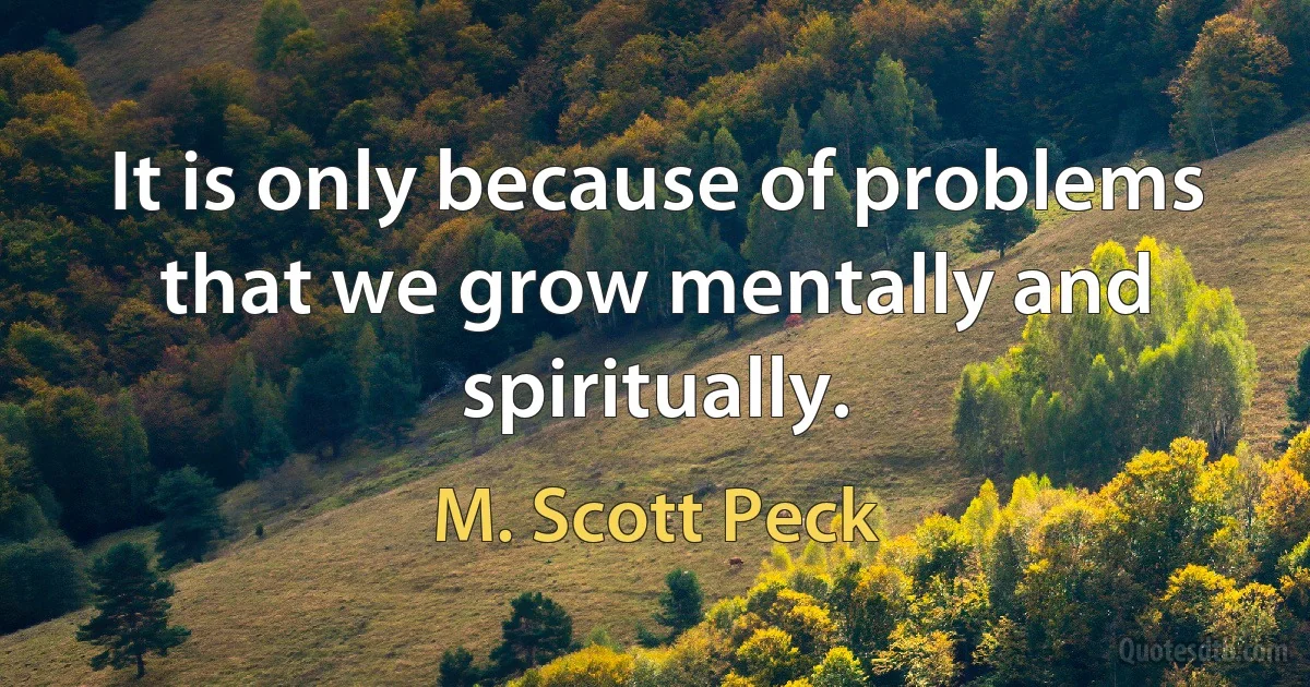 It is only because of problems that we grow mentally and spiritually. (M. Scott Peck)