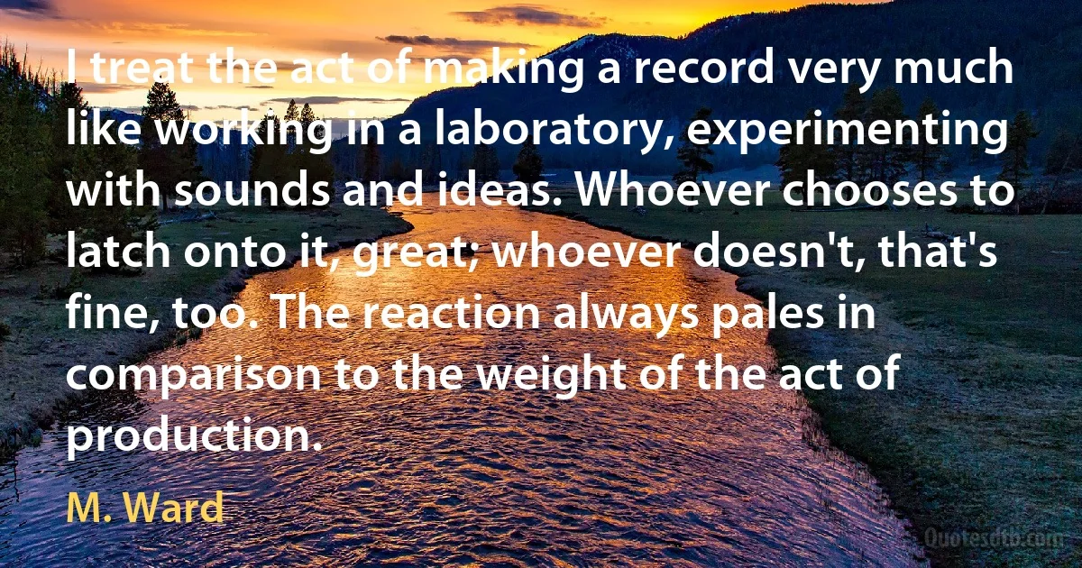 I treat the act of making a record very much like working in a laboratory, experimenting with sounds and ideas. Whoever chooses to latch onto it, great; whoever doesn't, that's fine, too. The reaction always pales in comparison to the weight of the act of production. (M. Ward)