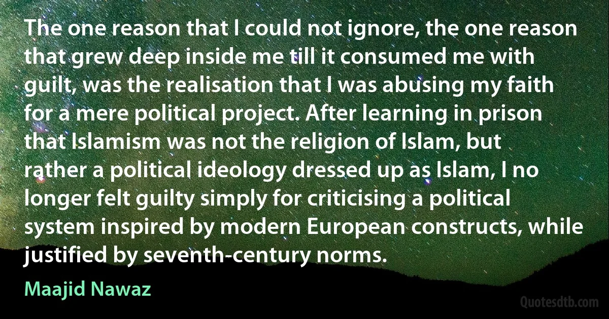 The one reason that I could not ignore, the one reason that grew deep inside me till it consumed me with guilt, was the realisation that I was abusing my faith for a mere political project. After learning in prison that Islamism was not the religion of Islam, but rather a political ideology dressed up as Islam, I no longer felt guilty simply for criticising a political system inspired by modern European constructs, while justified by seventh-century norms. (Maajid Nawaz)