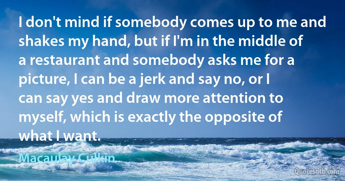 I don't mind if somebody comes up to me and shakes my hand, but if I'm in the middle of a restaurant and somebody asks me for a picture, I can be a jerk and say no, or I can say yes and draw more attention to myself, which is exactly the opposite of what I want. (Macaulay Culkin)