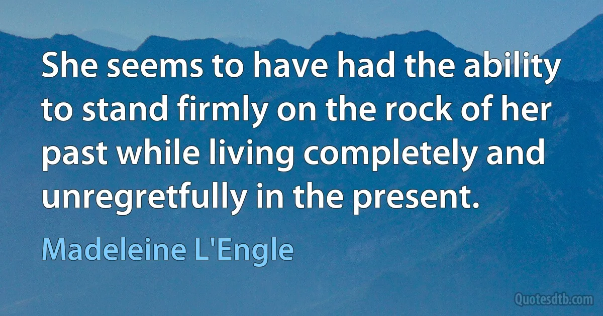 She seems to have had the ability to stand firmly on the rock of her past while living completely and unregretfully in the present. (Madeleine L'Engle)