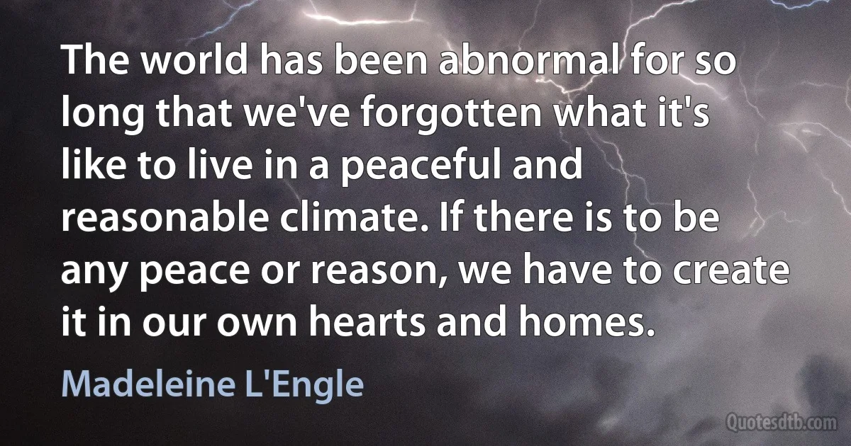 The world has been abnormal for so long that we've forgotten what it's like to live in a peaceful and reasonable climate. If there is to be any peace or reason, we have to create it in our own hearts and homes. (Madeleine L'Engle)