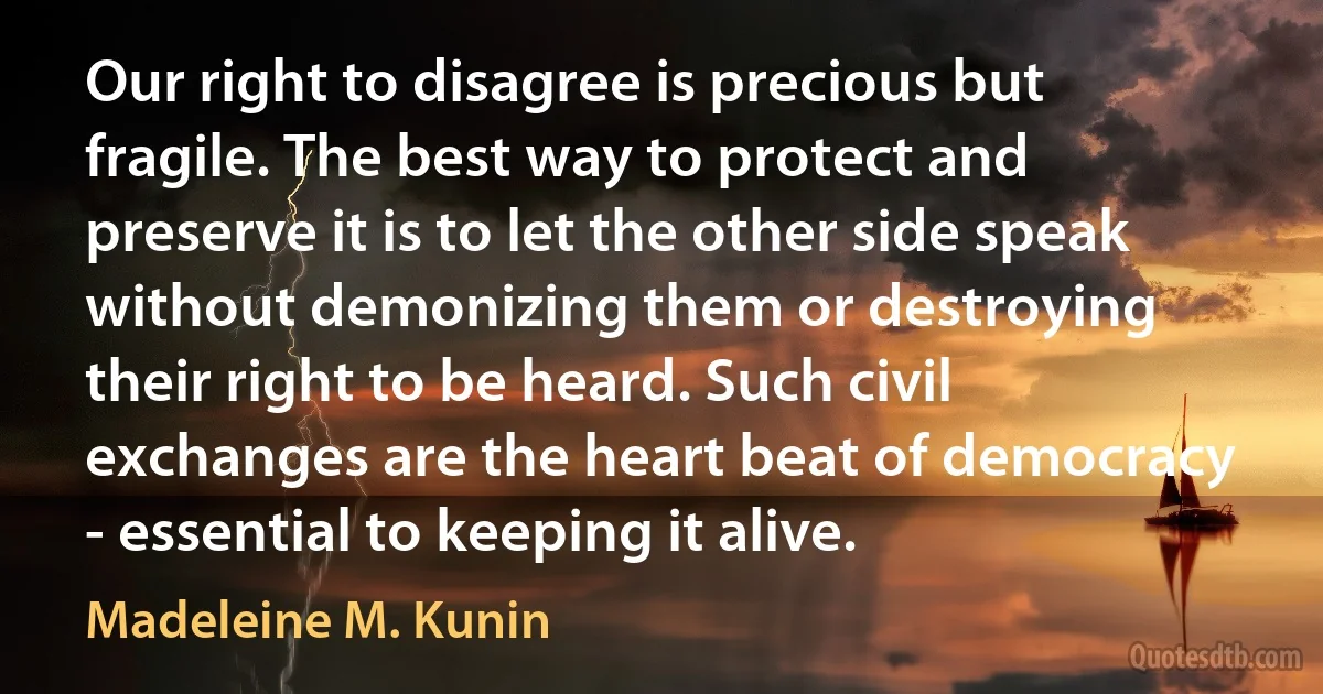 Our right to disagree is precious but fragile. The best way to protect and preserve it is to let the other side speak without demonizing them or destroying their right to be heard. Such civil exchanges are the heart beat of democracy - essential to keeping it alive. (Madeleine M. Kunin)