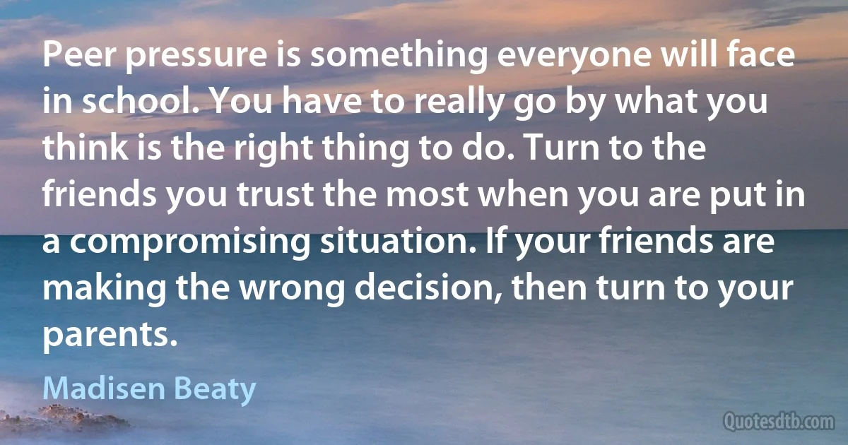 Peer pressure is something everyone will face in school. You have to really go by what you think is the right thing to do. Turn to the friends you trust the most when you are put in a compromising situation. If your friends are making the wrong decision, then turn to your parents. (Madisen Beaty)