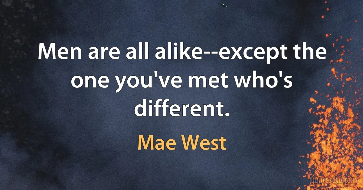 Men are all alike--except the one you've met who's different. (Mae West)