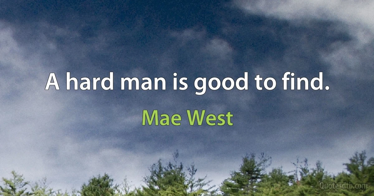 A hard man is good to find. (Mae West)