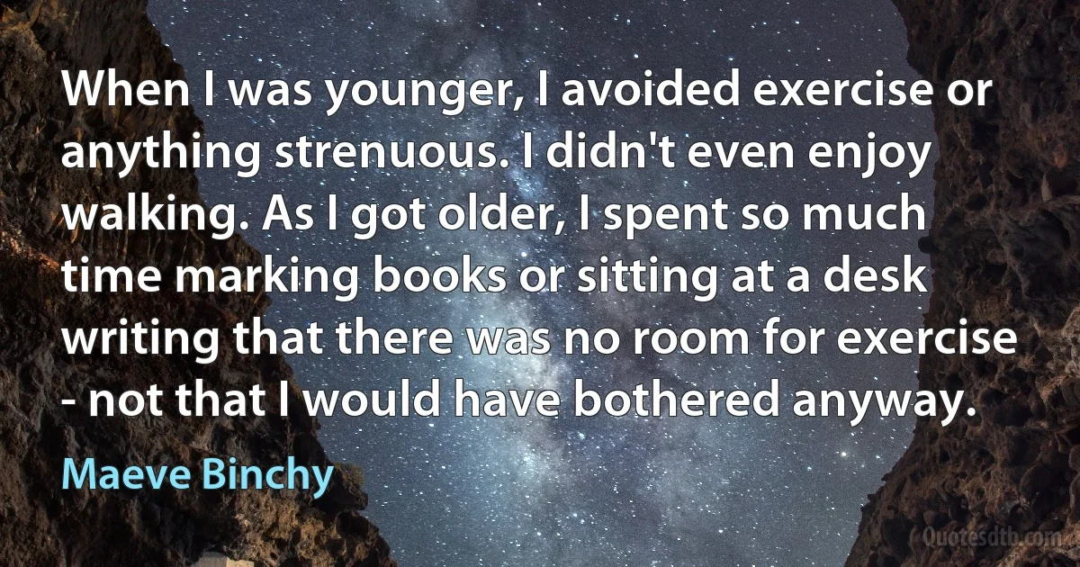 When I was younger, I avoided exercise or anything strenuous. I didn't even enjoy walking. As I got older, I spent so much time marking books or sitting at a desk writing that there was no room for exercise - not that I would have bothered anyway. (Maeve Binchy)